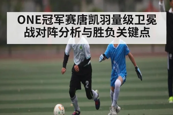 ONE冠军赛唐凯羽量级卫冕战对阵分析与胜负关键点