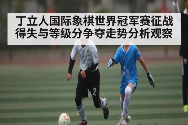 丁立人国际象棋世界冠军赛征战得失与等级分争夺走势分析观察