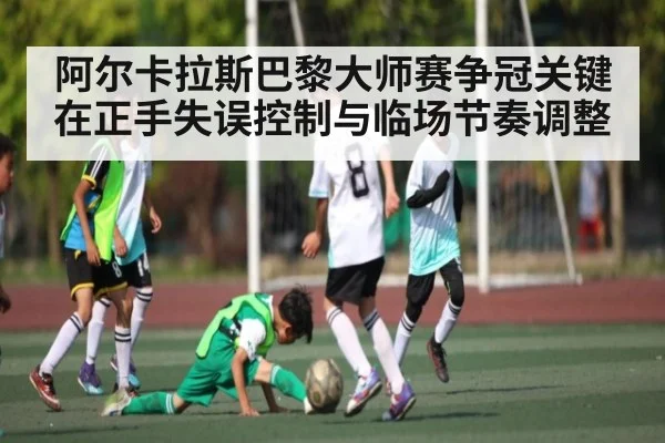阿尔卡拉斯巴黎大师赛争冠关键在正手失误控制与临场节奏调整